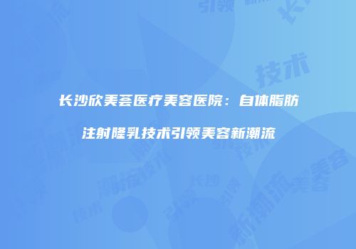 长沙欣美荟医疗美容医院：自体脂肪注射隆乳技术引领美容新潮流