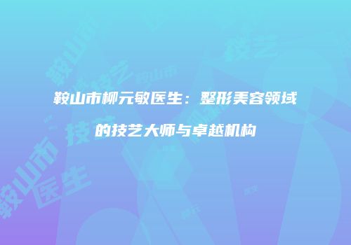 鞍山市柳元敏医生：整形美容领域的技艺大师与卓越机构