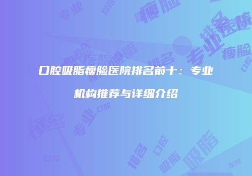 口腔吸脂瘦脸医院排名前十：专业机构推荐与详细介绍