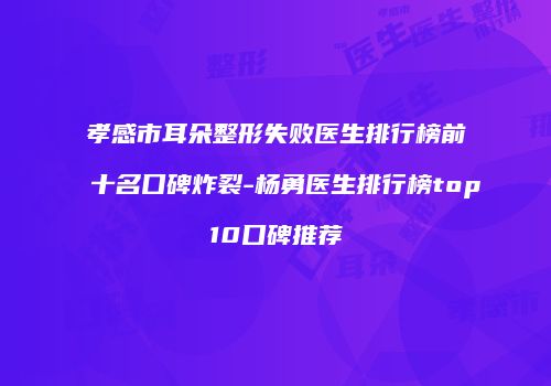 孝感市耳朵整形失败医生排行榜前十名口碑炸裂-杨勇医生排行榜top10口碑推荐
