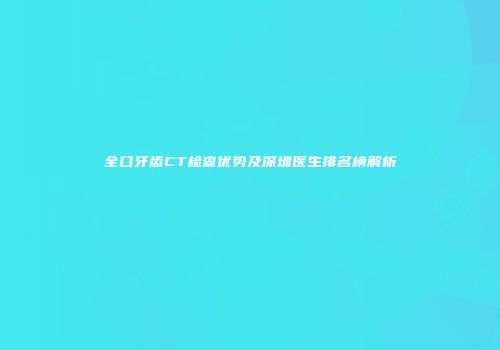 全口牙齿CT检查优势及深圳医生排名榜解析
