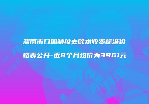 渭南市口周皱纹去除术收费标准价格表公开-近8个月均价为3961元