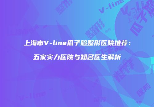 上海市V-line瓜子脸整形医院推荐：五家实力医院与知名医生解析