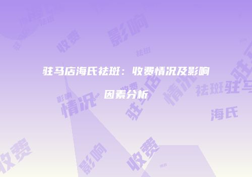 驻马店海氏祛斑：收费情况及影响因素分析