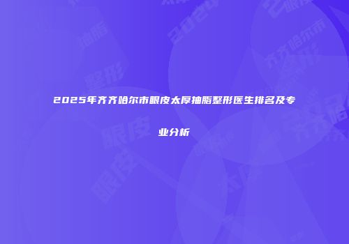 2025年齐齐哈尔市眼皮太厚抽脂整形医生排名及专业分析