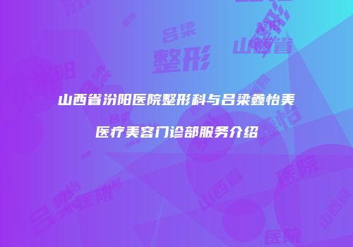 山西省汾阳医院整形科与吕梁鑫怡美医疗美容门诊部服务介绍