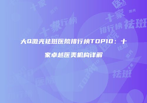 大Q激光祛斑医院排行榜TOP10：十家卓越医美机构详解