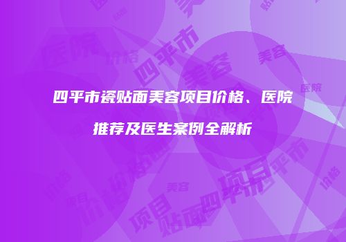 四平市瓷贴面美容项目价格、医院推荐及医生案例全解析