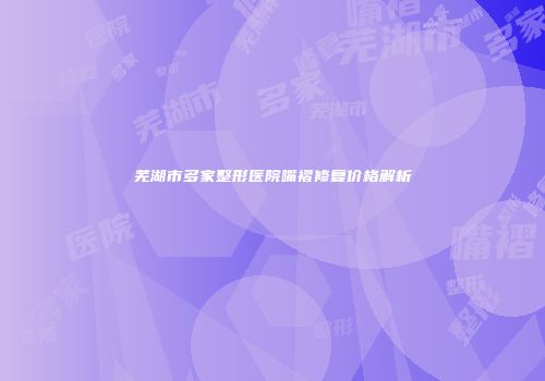 芜湖市多家整形医院嘴褶修复价格解析