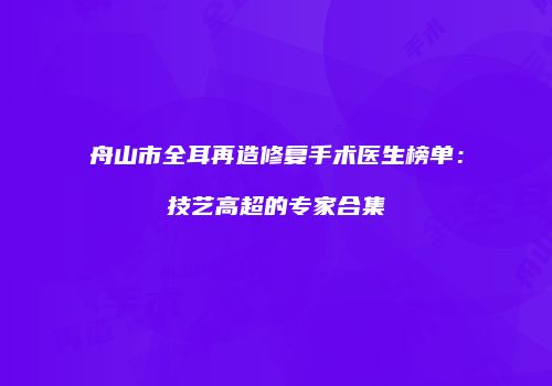 舟山市全耳再造修复手术医生榜单：技艺高超的专家合集