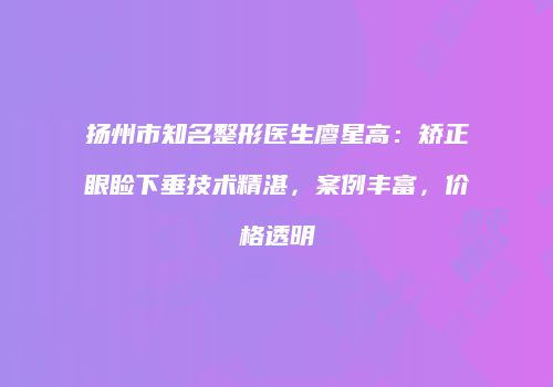 扬州市知名整形医生廖星高：矫正眼睑下垂技术精湛，案例丰富，价格透明