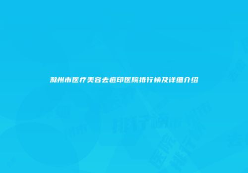 滁州市医疗美容去痘印医院排行榜及详细介绍