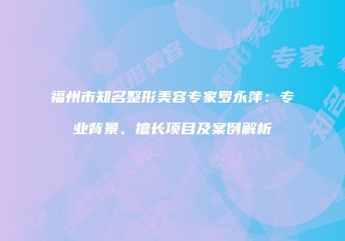 福州市知名整形美容专家罗永萍：专业背景、擅长项目及案例解析