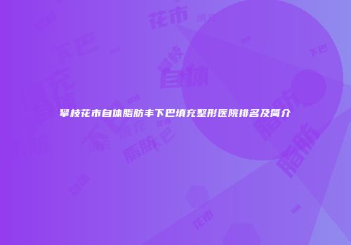 攀枝花市自体脂肪丰下巴填充整形医院排名及简介