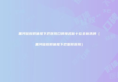 黑河硅胶假体隆下巴医院口碑排名前十位全新洗牌（黑河硅胶假体隆下巴整形医院）