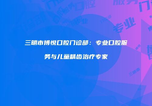 三明市博悦口腔门诊部:专业口腔服务与儿童龋齿治疗专家