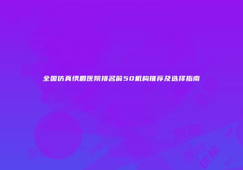 全国仿真绣眉医院排名前50机构推荐及选择指南
