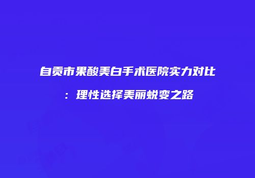 自贡市果酸美白手术医院实力对比：理性选择美丽蜕变之路