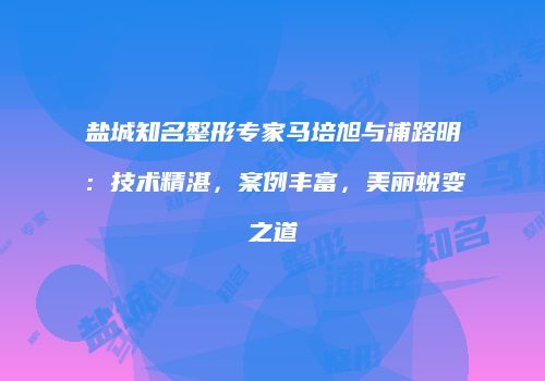 盐城知名整形专家马培旭与浦路明：技术精湛，案例丰富，美丽蜕变之道