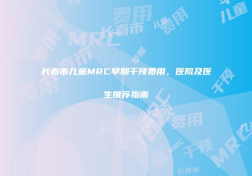 长春市儿童MRC早期干预费用、医院及医生推荐指南