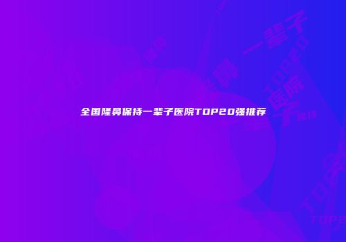 全国隆鼻保持一辈子医院TOP20强推荐