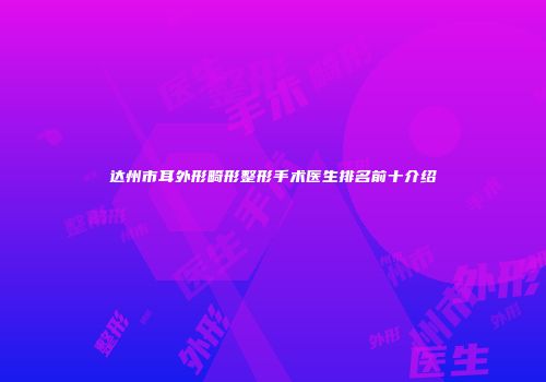 达州市耳外形畸形整形手术医生排名前十介绍