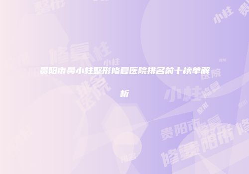贵阳市鼻小柱整形修复医院排名前十榜单解析