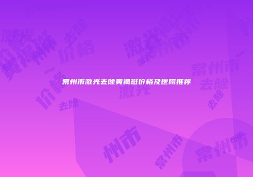 常州市激光去除黄褐斑价格及医院推荐