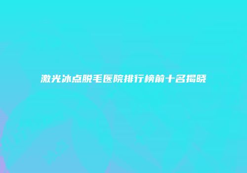 激光冰点脱毛医院排行榜前十名揭晓