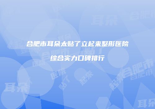合肥市耳朵太贴了立起来整形医院综合实力口碑排行