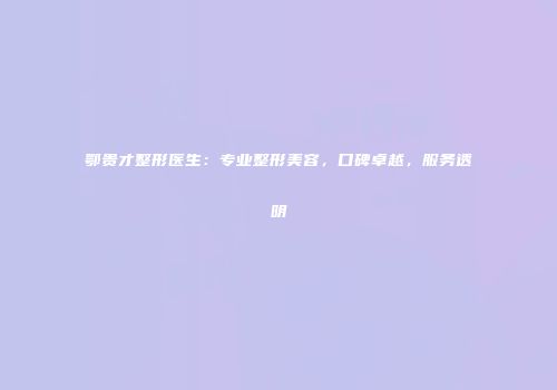 鄂贵才整形医生：专业整形美容，口碑卓越，服务透明