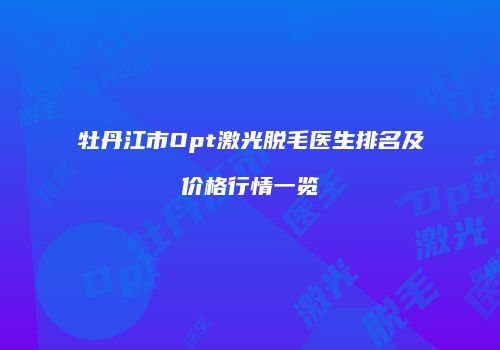 牡丹江市Opt激光脱毛医生排名及价格行情一览