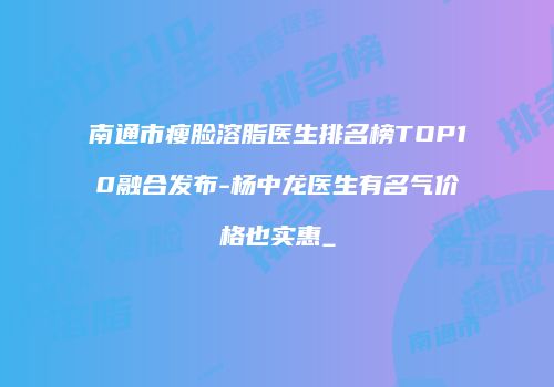 南通市瘦脸溶脂医生排名榜TOP10融合发布-杨中龙医生有名气价格也实惠_