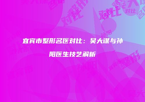 宜宾市整形名医对比：吴大谋与孙阳医生技艺解析