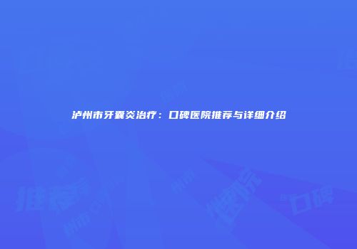 泸州市牙囊炎治疗：口碑医院推荐与详细介绍
