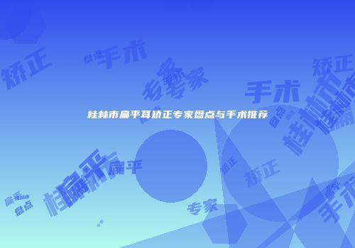 桂林市扁平耳矫正专家盘点与手术推荐