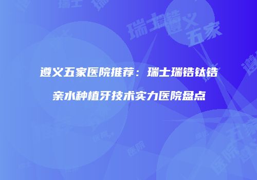 遵义五家医院推荐：瑞士瑞锆钛锆亲水种植牙技术实力医院盘点