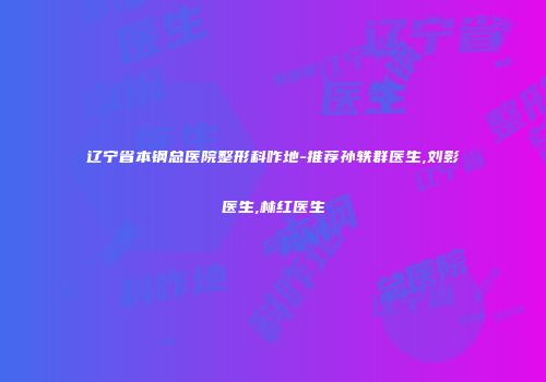 辽宁省本钢总医院整形科咋地-推荐孙轶群医生,刘影医生,林红医生
