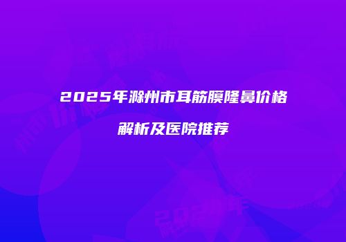 2025年滁州市耳筋膜隆鼻价格解析及医院推荐