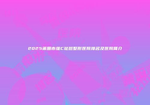 2025莆田市维C祛斑整形医院排名及医院简介