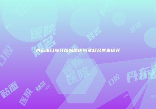 丹东市口腔牙齿贴面医院及知名医生推荐