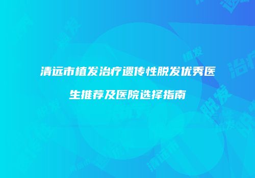 清远市植发治疗遗传性脱发优秀医生推荐及医院选择指南