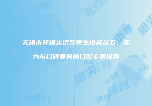 无锡市牙根尖诱导医生排名前五:实力与口碑兼具的口腔专家推荐