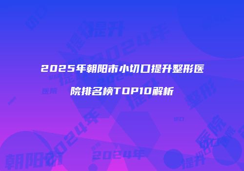 2025年朝阳市小切口提升整形医院排名榜TOP10解析
