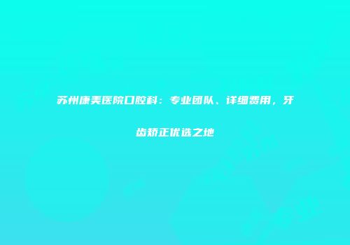 苏州康美医院口腔科：专业团队、详细费用，牙齿矫正优选之地