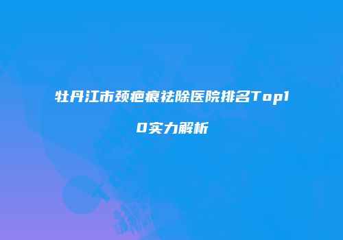 牡丹江市颈疤痕祛除医院排名Top10实力解析