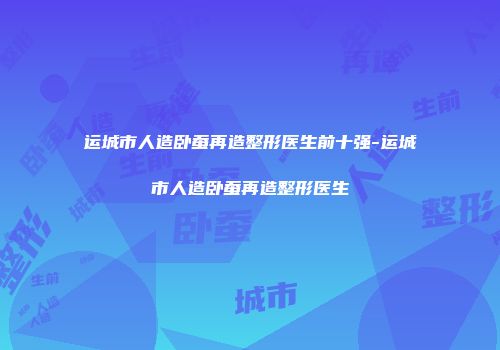 运城市人造卧蚕再造整形医生前十强-运城市人造卧蚕再造整形医生
