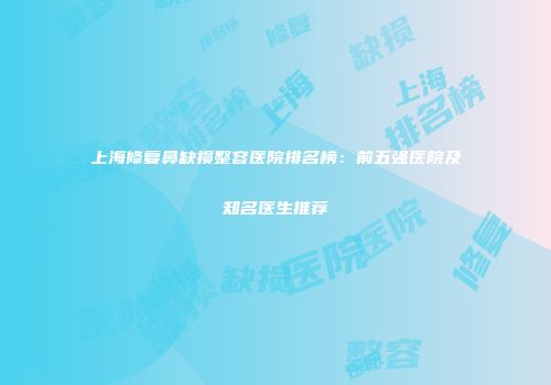 上海修复鼻缺损整容医院排名榜：前五强医院及知名医生推荐