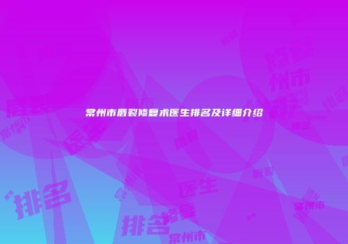 常州市唇裂修复术医生排名及详细介绍
