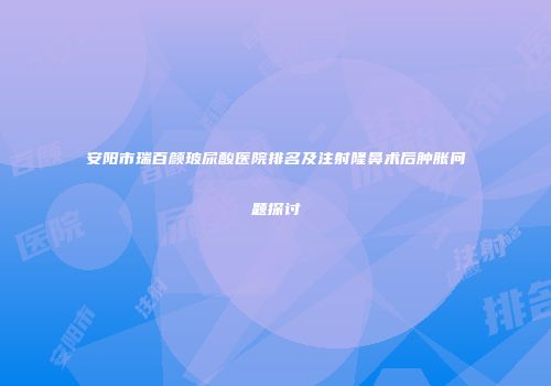 安阳市瑞百颜玻尿酸医院排名及注射隆鼻术后肿胀问题探讨